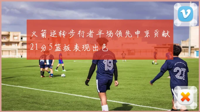 火箭逆转步行者半场领先申京贡献21分5篮板表现出色