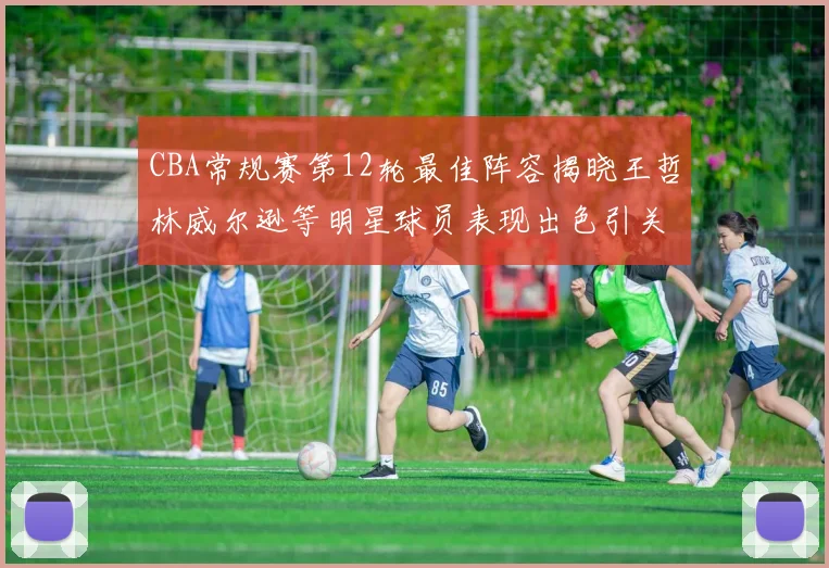 CBA常规赛第12轮最佳阵容揭晓王哲林威尔逊等明星球员表现出色引关注