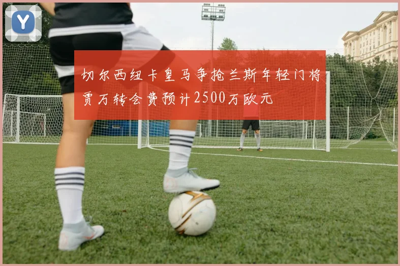 切尔西纽卡皇马争抢兰斯年轻门将贾万转会费预计2500万欧元