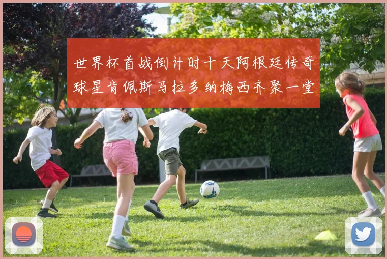 世界杯首战倒计时十天阿根廷传奇球星肯佩斯马拉多纳梅西齐聚一堂预热