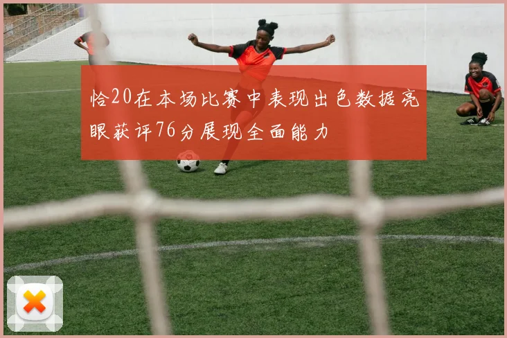 恰20在本场比赛中表现出色数据亮眼获评76分展现全面能力