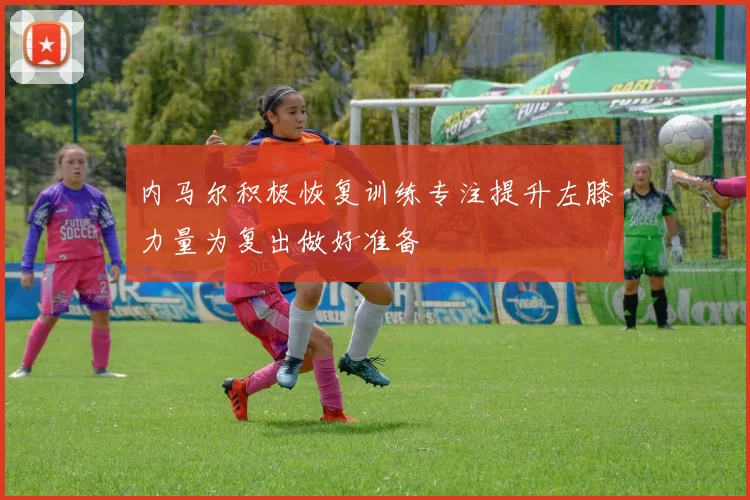 内马尔积极恢复训练专注提升左膝力量为复出做好准备