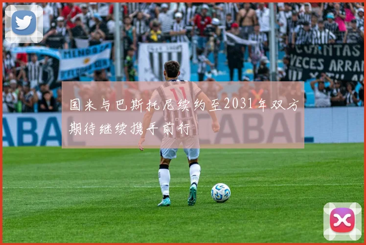 国米与巴斯托尼续约至2031年双方期待继续携手前行