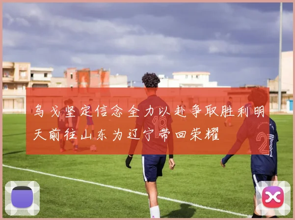 乌戈坚定信念全力以赴争取胜利明天前往山东为辽宁带回荣耀