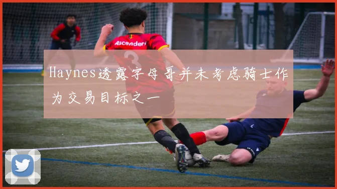 Haynes透露字母哥并未考虑骑士作为交易目标之一
