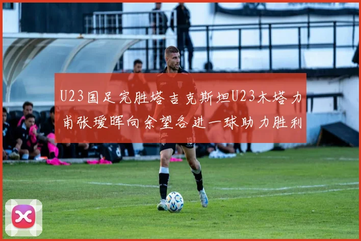 U23国足完胜塔吉克斯坦U23木塔力甫张瑷晖向余望各进一球助力胜利