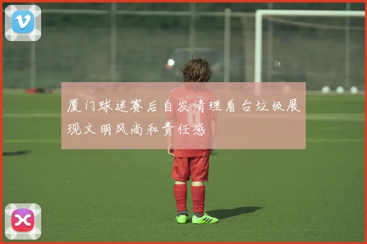 厦门球迷赛后自发清理看台垃圾展现文明风尚和责任感