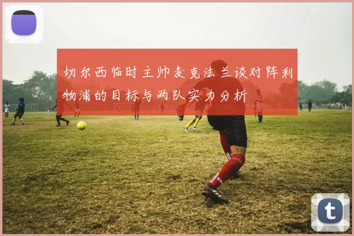 切尔西临时主帅麦克法兰谈对阵利物浦的目标与两队实力分析