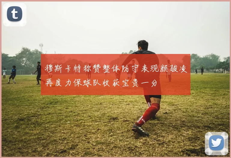 穆斯卡特称赞整体防守表现颜骏凌再度力保球队收获宝贵一分
