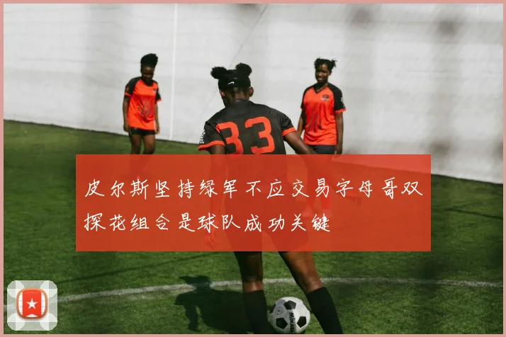 皮尔斯坚持绿军不应交易字母哥双探花组合是球队成功关键