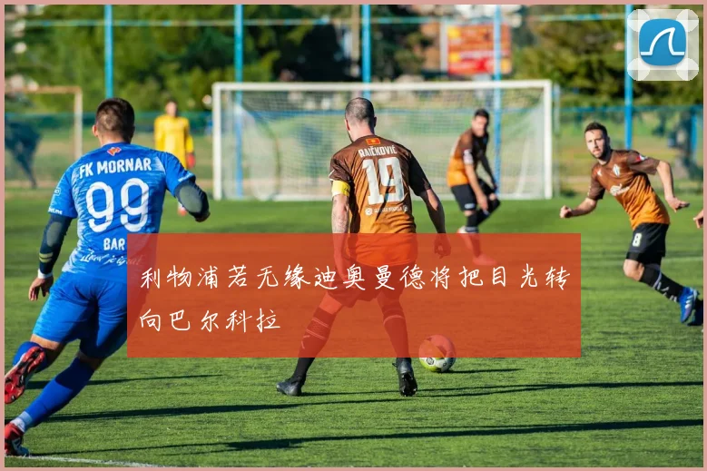利物浦若无缘迪奥曼德将把目光转向巴尔科拉