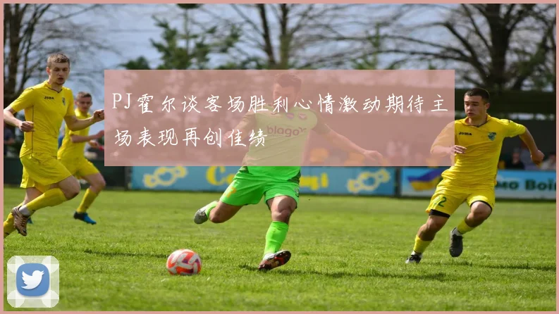 PJ霍尔谈客场胜利心情激动期待主场表现再创佳绩