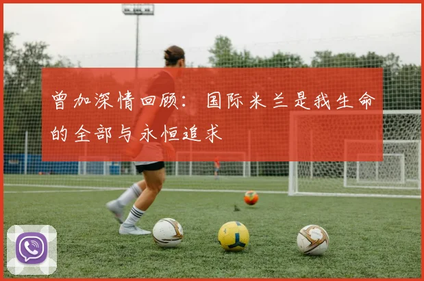 曾加深情回顾：国际米兰是我生命的全部与永恒追求