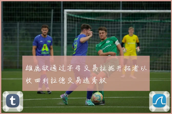 雄鹿欲通过字母交易拉拢开拓者以收回利拉德交易选秀权