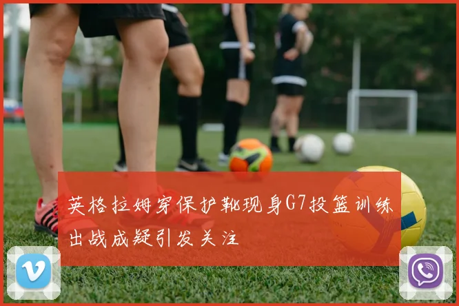 英格拉姆穿保护靴现身G7投篮训练出战成疑引发关注