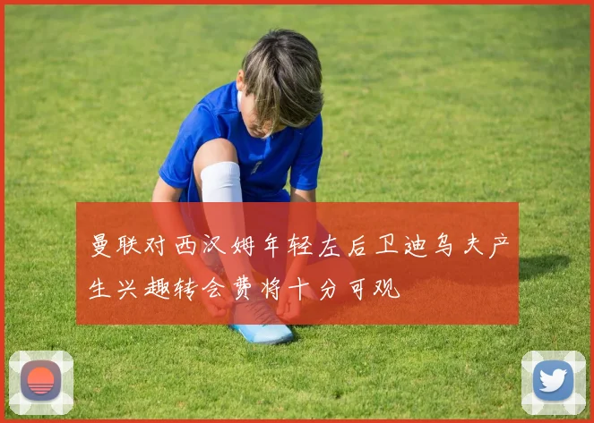 曼联对西汉姆年轻左后卫迪乌夫产生兴趣转会费将十分可观