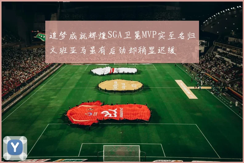 追梦成就辉煌SGA卫冕MVP实至名归文班亚马虽有后劲却稍显迟缓