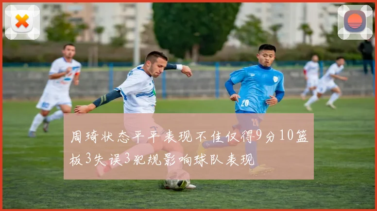 周琦状态平平表现不佳仅得9分10篮板3失误3犯规影响球队表现