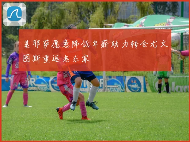 基耶萨愿意降低年薪助力转会尤文图斯重返老东家