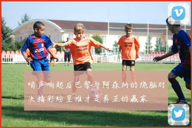 哨声响起后巴黎与阿森纳的烧脑对决精彩纷呈谁才是真正的赢家