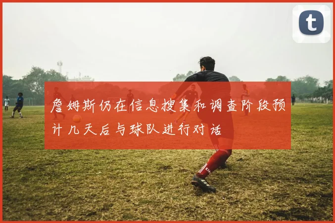 詹姆斯仍在信息搜集和调查阶段预计几天后与球队进行对话