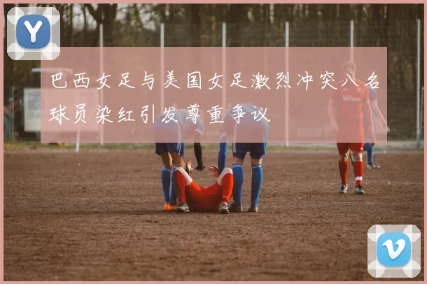 巴西女足与美国女足激烈冲突八名球员染红引发尊重争议